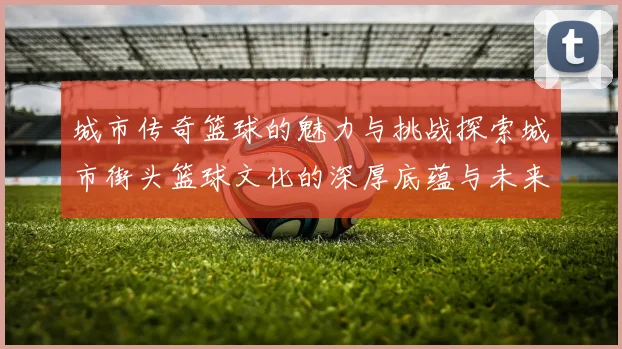 城市传奇篮球的魅力与挑战探索城市街头篮球文化的深厚底蕴与未来发展