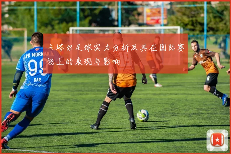 卡塔尔足球实力分析及其在国际赛场上的表现与影响