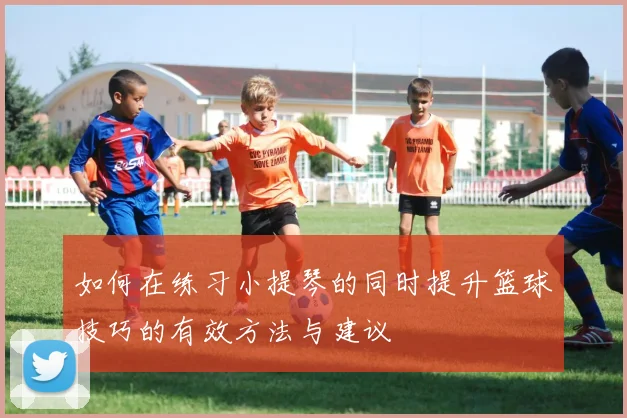 如何在练习小提琴的同时提升篮球技巧的有效方法与建议