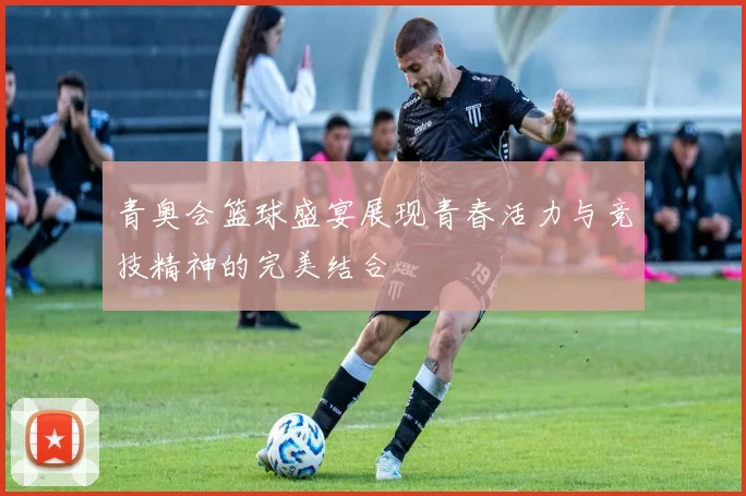 青奥会篮球盛宴展现青春活力与竞技精神的完美结合