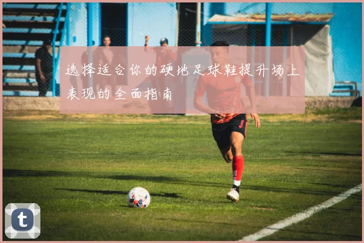 选择适合你的硬地足球鞋提升场上表现的全面指南
