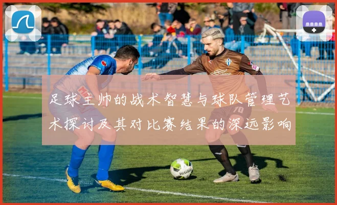 足球主帅的战术智慧与球队管理艺术探讨及其对比赛结果的深远影响