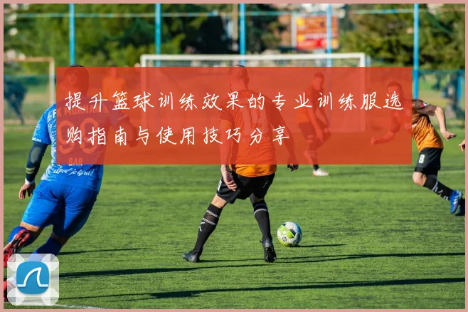 提升篮球训练效果的专业训练服选购指南与使用技巧分享