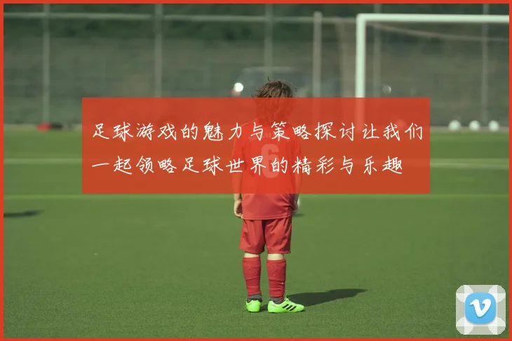 足球游戏的魅力与策略探讨让我们一起领略足球世界的精彩与乐趣