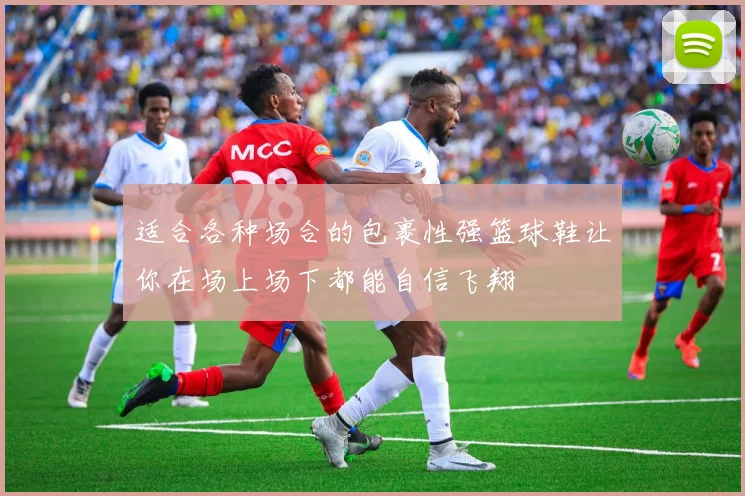 适合各种场合的包裹性强篮球鞋让你在场上场下都能自信飞翔